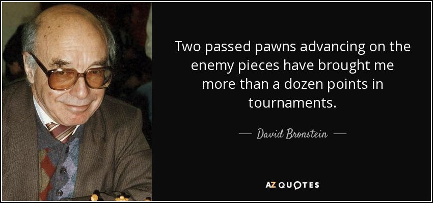 Two passed pawns advancing on the enemy pieces have brought me more than a dozen points in tournaments. - David Bronstein