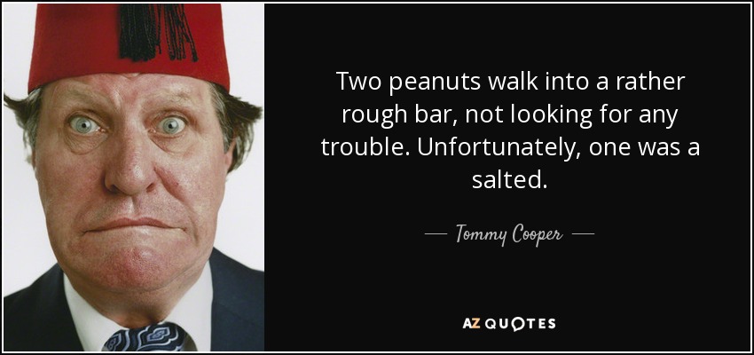 Two peanuts walk into a rather rough bar, not looking for any trouble. Unfortunately, one was a salted. - Tommy Cooper