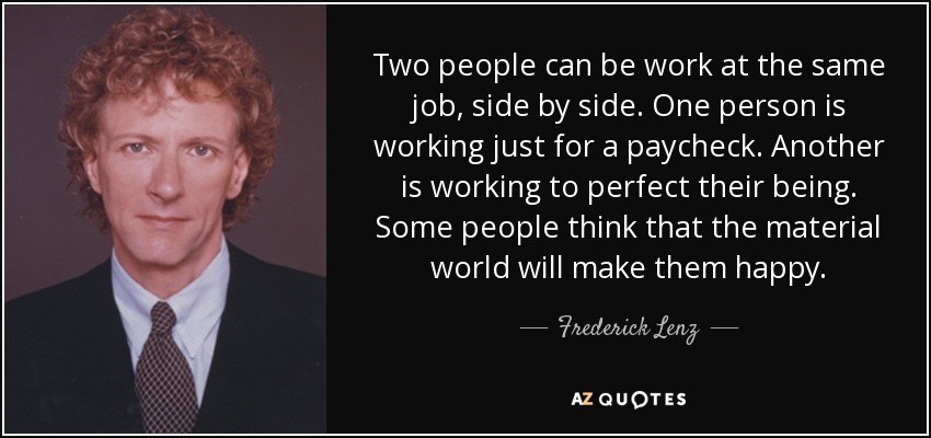 Two people can be work at the same job, side by side. One person is working just for a paycheck. Another is working to perfect their being. Some people think that the material world will make them happy. - Frederick Lenz