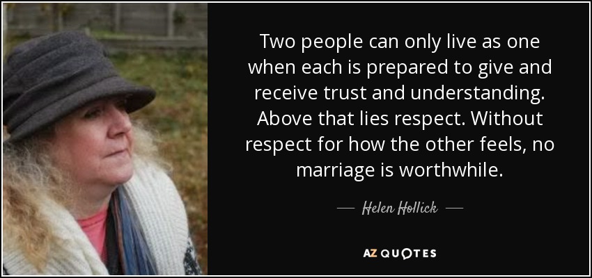 Two people can only live as one when each is prepared to give and receive trust and understanding. Above that lies respect. Without respect for how the other feels, no marriage is worthwhile. - Helen Hollick
