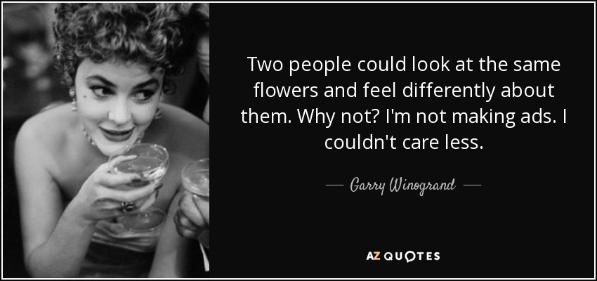 Two people could look at the same flowers and feel differently about them. Why not? I'm not making ads. I couldn't care less. - Garry Winogrand