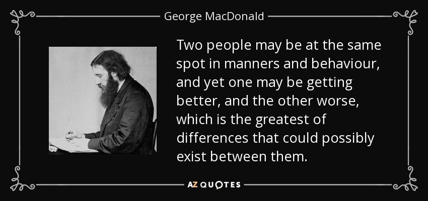 Two people may be at the same spot in manners and behaviour, and yet one may be getting better, and the other worse, which is the greatest of differences that could possibly exist between them. - George MacDonald