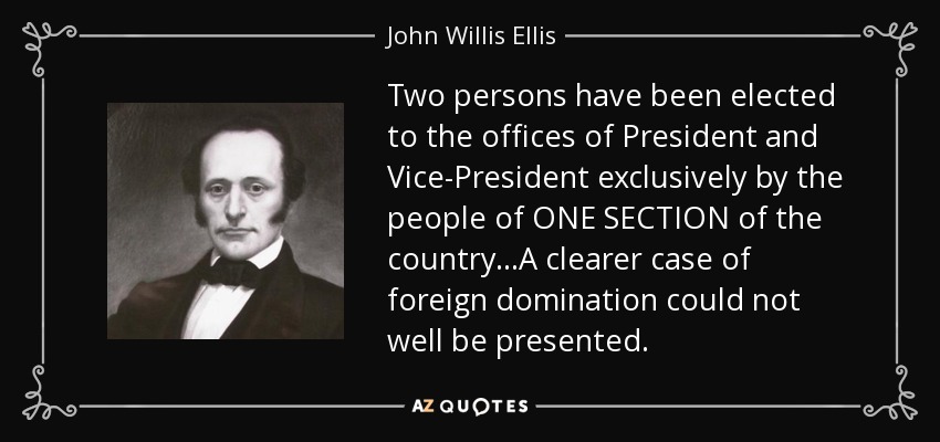 Two persons have been elected to the offices of President and Vice-President exclusively by the people of ONE SECTION of the country...A clearer case of foreign domination could not well be presented. - John Willis Ellis