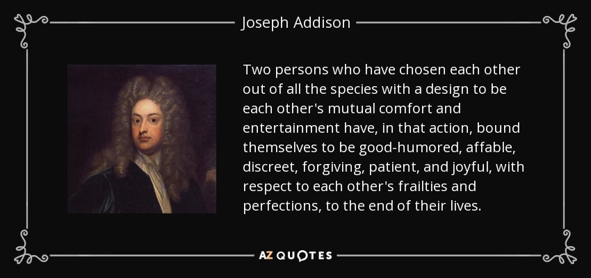 Two persons who have chosen each other out of all the species with a design to be each other's mutual comfort and entertainment have, in that action, bound themselves to be good-humored, affable, discreet, forgiving, patient, and joyful, with respect to each other's frailties and perfections, to the end of their lives. - Joseph Addison