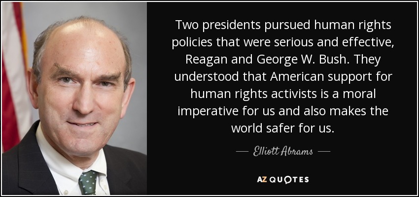 Two presidents pursued human rights policies that were serious and effective, Reagan and George W. Bush. They understood that American support for human rights activists is a moral imperative for us and also makes the world safer for us. - Elliott Abrams