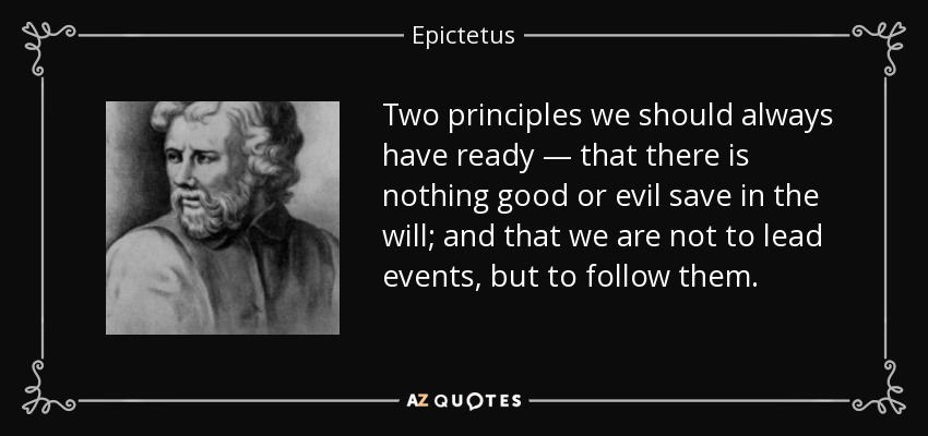 Two principles we should always have ready — that there is nothing good or evil save in the will; and that we are not to lead events, but to follow them. - Epictetus