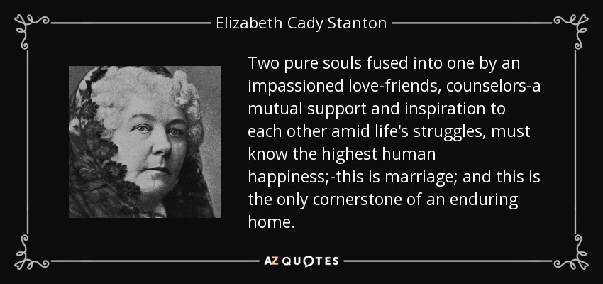 Two pure souls fused into one by an impassioned love-friends, counselors-a mutual support and inspiration to each other amid life's struggles, must know the highest human happiness;-this is marriage; and this is the only cornerstone of an enduring home. - Elizabeth Cady Stanton