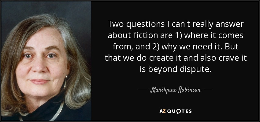 Two questions I can't really answer about fiction are 1) where it comes from, and 2) why we need it. But that we do create it and also crave it is beyond dispute. - Marilynne Robinson