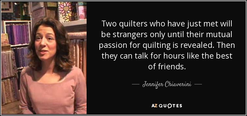 Two quilters who have just met will be strangers only until their mutual passion for quilting is revealed. Then they can talk for hours like the best of friends. - Jennifer Chiaverini