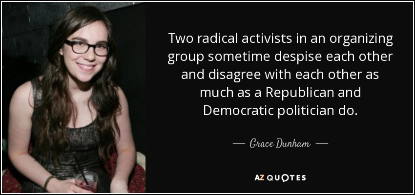 Two radical activists in an organizing group sometime despise each other and disagree with each other as much as a Republican and Democratic politician do. - Grace Dunham