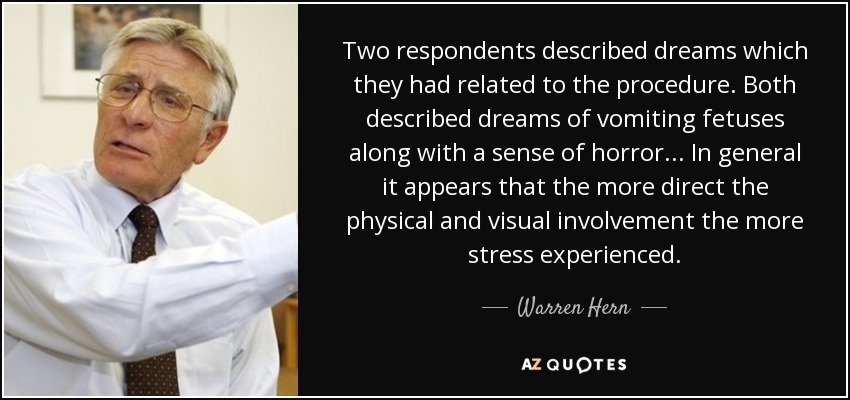 Two respondents described dreams which they had related to the procedure. Both described dreams of vomiting fetuses along with a sense of horror ... In general it appears that the more direct the physical and visual involvement the more stress experienced. - Warren Hern