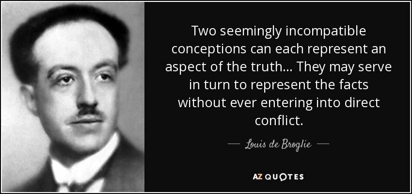 Two seemingly incompatible conceptions can each represent an aspect of the truth... They may serve in turn to represent the facts without ever entering into direct conflict. - Louis de Broglie