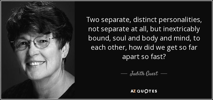 Two separate, distinct personalities, not separate at all, but inextricably bound, soul and body and mind, to each other, how did we get so far apart so fast? - Judith Guest