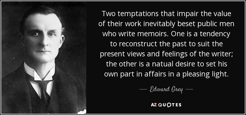 Two temptations that impair the value of their work inevitably beset public men who write memoirs. One is a tendency to reconstruct the past to suit the present views and feelings of the writer; the other is a natual desire to set his own part in affairs in a pleasing light. - Edward Grey, 1st Viscount Grey of Fallodon