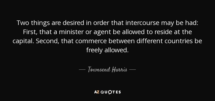 Two things are desired in order that intercourse may be had: First, that a minister or agent be allowed to reside at the capital. Second, that commerce between different countries be freely allowed. - Townsend Harris