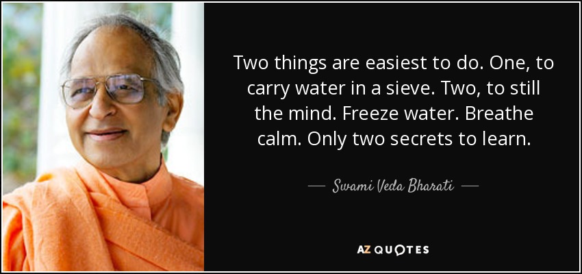 Two things are easiest to do. One, to carry water in a sieve. Two, to still the mind. Freeze water. Breathe calm. Only two secrets to learn. - Swami Veda Bharati