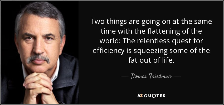 Two things are going on at the same time with the flattening of the world: The relentless quest for efficiency is squeezing some of the fat out of life. - Thomas Friedman