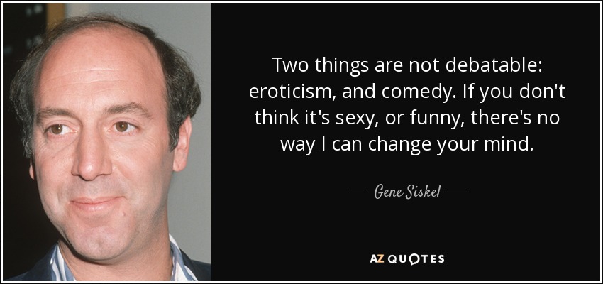 Two things are not debatable: eroticism, and comedy. If you don't think it's sexy, or funny, there's no way I can change your mind. - Gene Siskel
