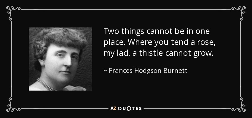 Two things cannot be in one place. Where you tend a rose, my lad, a thistle cannot grow. - Frances Hodgson Burnett