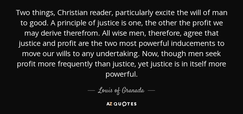Two things, Christian reader, particularly excite the will of man to good. A principle of justice is one, the other the profit we may derive therefrom. All wise men, therefore, agree that justice and profit are the two most powerful inducements to move our wills to any undertaking. Now, though men seek profit more frequently than justice, yet justice is in itself more powerful. - Louis of Granada