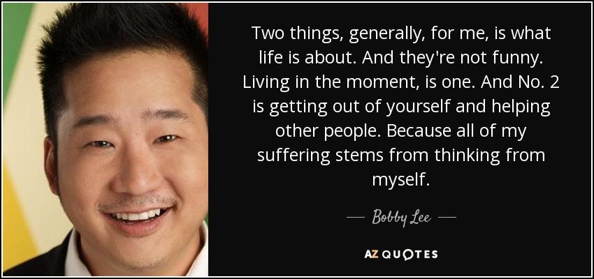 Two things, generally, for me, is what life is about. And they're not funny. Living in the moment, is one. And No. 2 is getting out of yourself and helping other people. Because all of my suffering stems from thinking from myself. - Bobby Lee