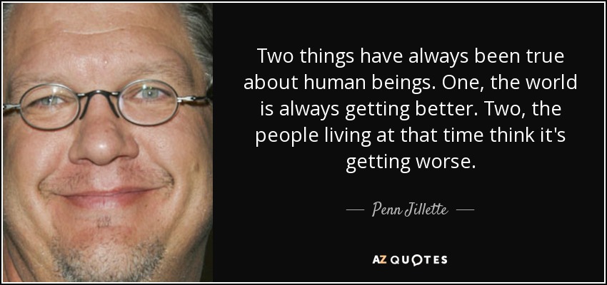 Two things have always been true about human beings. One, the world is always getting better. Two, the people living at that time think it's getting worse. - Penn Jillette
