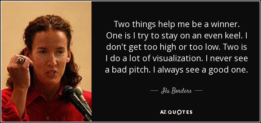 Two things help me be a winner. One is I try to stay on an even keel. I don't get too high or too low. Two is I do a lot of visualization. I never see a bad pitch. I always see a good one. - Ila Borders
