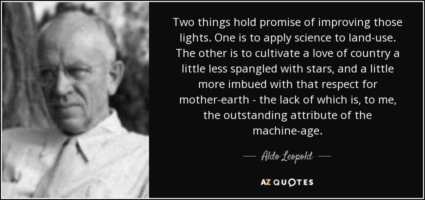 Two things hold promise of improving those lights. One is to apply science to land-use. The other is to cultivate a love of country a little less spangled with stars, and a little more imbued with that respect for mother-earth - the lack of which is, to me, the outstanding attribute of the machine-age. - Aldo Leopold