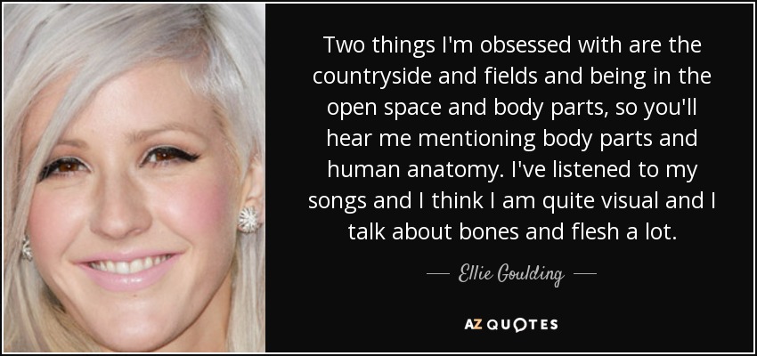 Two things I'm obsessed with are the countryside and fields and being in the open space and body parts, so you'll hear me mentioning body parts and human anatomy. I've listened to my songs and I think I am quite visual and I talk about bones and flesh a lot. - Ellie Goulding