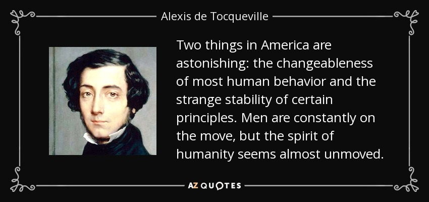 Two things in America are astonishing: the changeableness of most human behavior and the strange stability of certain principles. Men are constantly on the move, but the spirit of humanity seems almost unmoved. - Alexis de Tocqueville