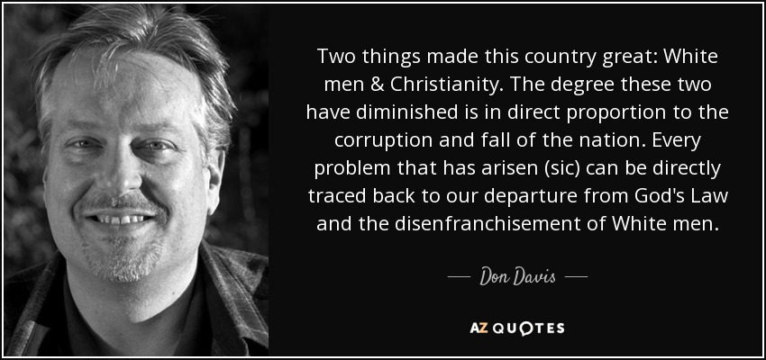 Two things made this country great: White men & Christianity. The degree these two have diminished is in direct proportion to the corruption and fall of the nation. Every problem that has arisen (sic) can be directly traced back to our departure from God's Law and the disenfranchisement of White men. - Don Davis