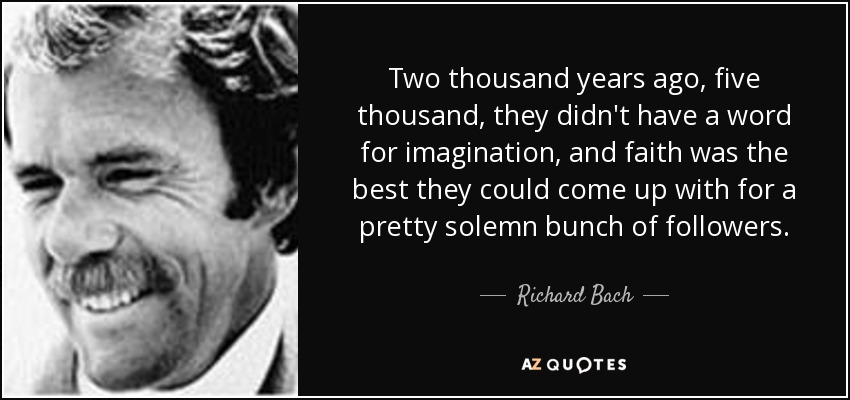 Two thousand years ago, five thousand, they didn't have a word for imagination, and faith was the best they could come up with for a pretty solemn bunch of followers. - Richard Bach