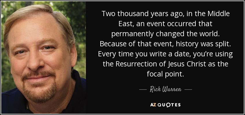 Two thousand years ago, in the Middle East, an event occurred that permanently changed the world. Because of that event, history was split. Every time you write a date, you’re using the Resurrection of Jesus Christ as the focal point. - Rick Warren