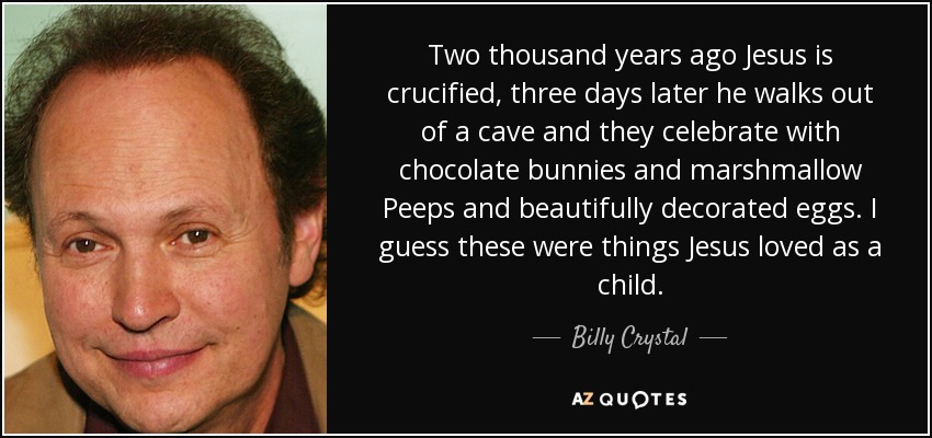Two thousand years ago Jesus is crucified, three days later he walks out of a cave and they celebrate with chocolate bunnies and marshmallow Peeps and beautifully decorated eggs. I guess these were things Jesus loved as a child. - Billy Crystal