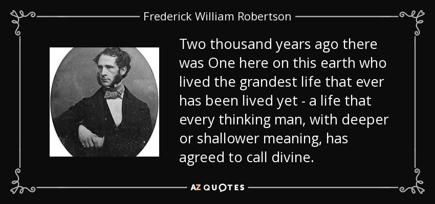 Two thousand years ago there was One here on this earth who lived the grandest life that ever has been lived yet - a life that every thinking man, with deeper or shallower meaning, has agreed to call divine. - Frederick William Robertson
