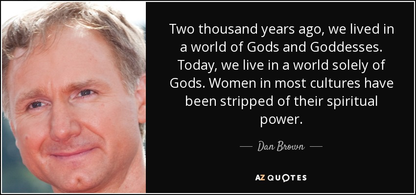 Two thousand years ago, we lived in a world of Gods and Goddesses. Today, we live in a world solely of Gods. Women in most cultures have been stripped of their spiritual power. - Dan Brown