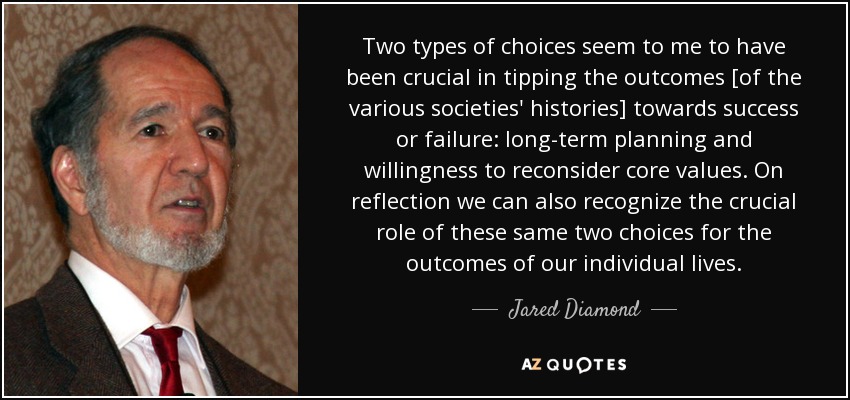 Two types of choices seem to me to have been crucial in tipping the outcomes [of the various societies' histories] towards success or failure: long-term planning and willingness to reconsider core values. On reflection we can also recognize the crucial role of these same two choices for the outcomes of our individual lives. - Jared Diamond