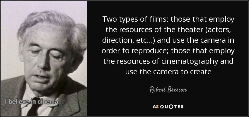 Two types of films: those that employ the resources of the theater (actors, direction, etc...) and use the camera in order to reproduce; those that employ the resources of cinematography and use the camera to create - Robert Bresson