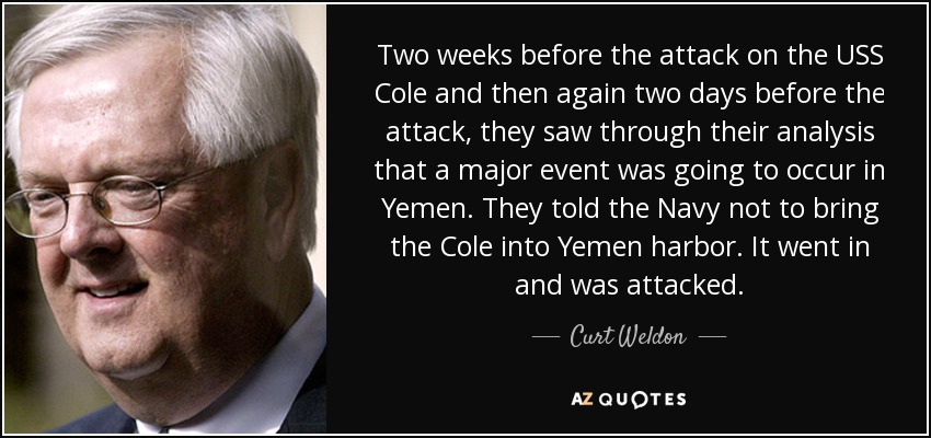 Two weeks before the attack on the USS Cole and then again two days before the attack, they saw through their analysis that a major event was going to occur in Yemen. They told the Navy not to bring the Cole into Yemen harbor. It went in and was attacked. - Curt Weldon