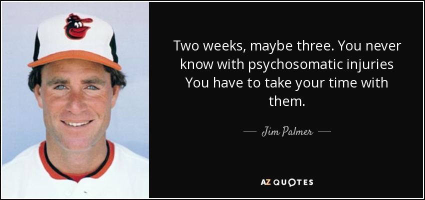 Two weeks, maybe three. You never know with psychosomatic injuries You have to take your time with them. - Jim Palmer