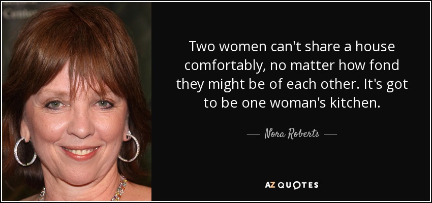 Two women can't share a house comfortably, no matter how fond they might be of each other. It's got to be one woman's kitchen. - Nora Roberts