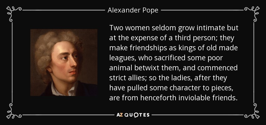 Two women seldom grow intimate but at the expense of a third person; they make friendships as kings of old made leagues, who sacrificed some poor animal betwixt them, and commenced strict allies; so the ladies, after they have pulled some character to pieces, are from henceforth inviolable friends. - Alexander Pope