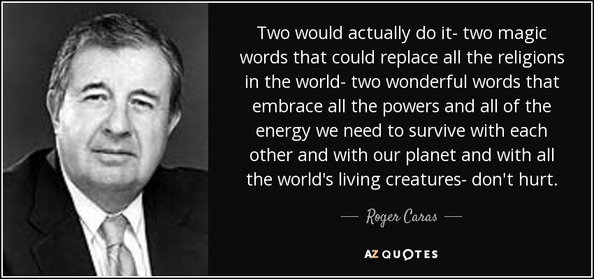 Two would actually do it- two magic words that could replace all the religions in the world- two wonderful words that embrace all the powers and all of the energy we need to survive with each other and with our planet and with all the world's living creatures- don't hurt. - Roger Caras