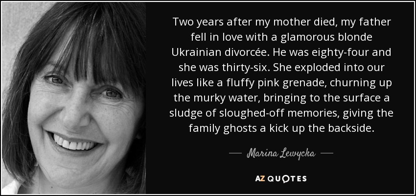 Two years after my mother died, my father fell in love with a glamorous blonde Ukrainian divorcée. He was eighty-four and she was thirty-six. She exploded into our lives like a fluffy pink grenade, churning up the murky water, bringing to the surface a sludge of sloughed-off memories, giving the family ghosts a kick up the backside. - Marina Lewycka