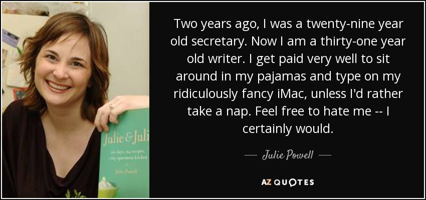 Two years ago, I was a twenty-nine year old secretary. Now I am a thirty-one year old writer. I get paid very well to sit around in my pajamas and type on my ridiculously fancy iMac, unless I'd rather take a nap. Feel free to hate me -- I certainly would. - Julie Powell