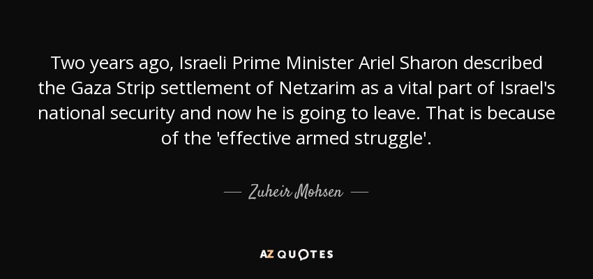 Two years ago, Israeli Prime Minister Ariel Sharon described the Gaza Strip settlement of Netzarim as a vital part of Israel's national security and now he is going to leave. That is because of the 'effective armed struggle'. - Zuheir Mohsen