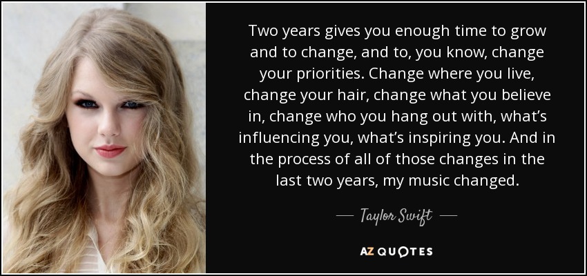 Two years gives you enough time to grow and to change, and to, you know, change your priorities. Change where you live, change your hair, change what you believe in, change who you hang out with, what’s influencing you, what’s inspiring you. And in the process of all of those changes in the last two years, my music changed. - Taylor Swift