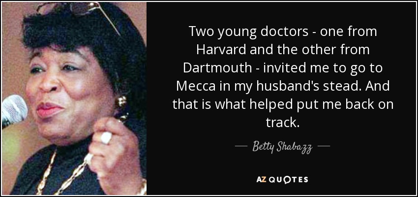 Two young doctors - one from Harvard and the other from Dartmouth - invited me to go to Mecca in my husband's stead. And that is what helped put me back on track. - Betty Shabazz