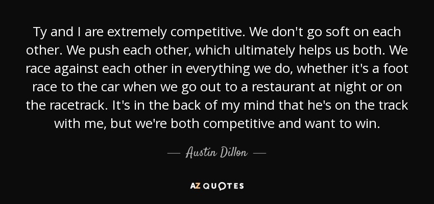 Ty and I are extremely competitive. We don't go soft on each other. We push each other, which ultimately helps us both. We race against each other in everything we do, whether it's a foot race to the car when we go out to a restaurant at night or on the racetrack. It's in the back of my mind that he's on the track with me, but we're both competitive and want to win. - Austin Dillon