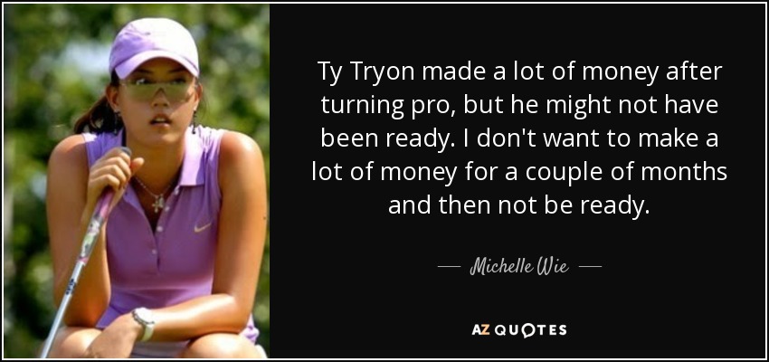 Ty Tryon made a lot of money after turning pro, but he might not have been ready. I don't want to make a lot of money for a couple of months and then not be ready. - Michelle Wie